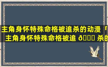 主角身怀特殊命格被追杀的动漫「主角身怀特殊命格被追 💐 杀的动漫叫什么 🐘 」
